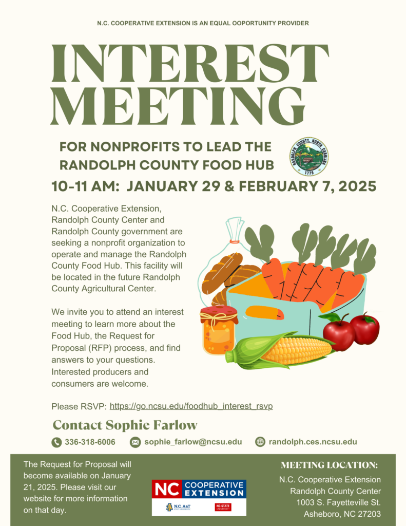 lyer titled "Interest Meeting for Nonprofits to Lead the Randolph County Food Hub." Details: Dates: January 29 and February 7, 2025 Time: 10–11 a.m. Location: Randolph County Center, 1003 S. Fayetteville St., Asheboro, NC Host: N.C. Cooperative Extension and Randolph County government. The flyer invites nonprofits to attend an interest meeting to learn about managing the Randolph County Food Hub, which will be located in the future Randolph County Agricultural Center. It mentions discussing the Request for Proposal (RFP) process and encourages attendance from producers and consumers. Contact information: Sophie Farlow (phone: 336-318-6006, email: sophie_farlow@ncsu.edu). RSVP link provided: https://go.ncsu.edu/foodhub_interest_rsvp. Illustrations: A basket of fresh produce, including corn, tomatoes, apples, and jars of preserved food. Footer: "N.C. Cooperative Extension is an equal opportunity provider." Logo for N.C. Cooperative Extension included.